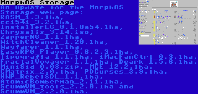 MorphOS Storage | An update for the MorphOS Storage web page: RASM_1.3.lha, cc1541_3.2.lha, InstallerLG_0.1.0a54.lha, Chrysalis_3.14.iso, ZapperNG_1.1.lha, WitchCleaner_1.20.lha, Wayfarer_1.1.lha, EasyRPG_Player_0.6.2.3.lha, Tipografia_1.1.lha, iMacFanCtrl_0.3.lha, FractalVoyager_1.1.lha, Deark_1.5.6.lha, MiniSid_0.03.zip, MCE_12.2.lha, CMatrix_2.0.lha, PDCurses_3.9.lha, HWP_RebelSDL_1.1.lha, AtomicBomberman_2.11.lha, ScummVM_tools_2.2.0.lha and ScummVM_2.2.0.lha.