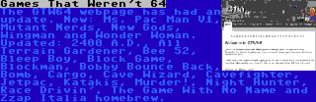 Games That Weren't 64 | The GTW64 webpage has had an update. New: Ms. Pac Man V1, Mutant Nerds, New Gods, Wingman and Wonder Woman. Updated: 2400 A.D., All Terrain Gardener, Bee 52, Bleep Boy, Block Game, Blockman, Bobby Bounce Back, Bomb, Cargo, Cave Wizard, Cavefighter, Jetpac, Katakis, Murder!, Night Hunter, Race Drivin', The Game With No Name and Zzap Italia homebrew.