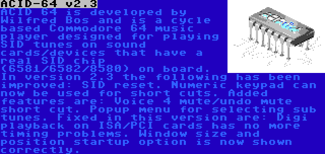 ACID-64 v2.3 | ACID 64 is developed by Wilfred Bos and is a cycle based Commodore 64 music player designed for playing SID tunes on sound cards/devices that have a real SID chip (6581/6582/8580) on board.
In version 2.3 the following has been improved: SID reset. Numeric keypad can now be used for short cuts. Added features are: Voice 4 mute/undo mute short cut. Popup menu for selecting sub tunes. Fixed in this version are: Digi playback on ISA/PCI cards has no more timing problems. Window size and position startup option is now shown correctly.