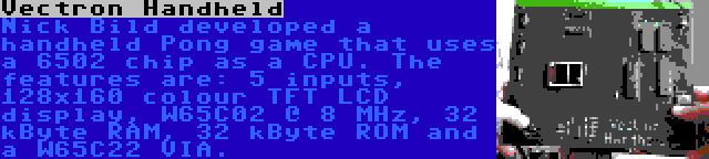 Vectron Handheld | Nick Bild developed a handheld Pong game that uses a 6502 chip as a CPU. The features are: 5 inputs, 128x160 colour TFT LCD display, W65C02 @ 8 MHz, 32 kByte RAM, 32 kByte ROM and a W65C22 VIA.
