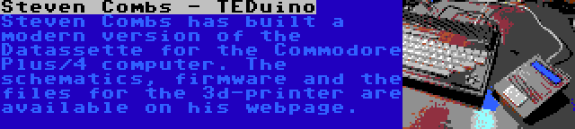 Steven Combs - TEDuino | Steven Combs has built a modern version of the Datassette for the Commodore Plus/4 computer. The schematics, firmware and the files for the 3d-printer are available on his webpage.