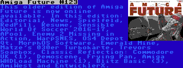 Amiga Future #123 | This older edition of Amiga Future is now online available. In this edition: Editorial, News, Spielfeld, RedPill, Resume, Sensible World Of Soccer 2016-17, APool, Enemy 2 Missing in Action, WarpSNES, OS4 Depot Qt, MorphOS Software, Emerald Mine, Matze's 030er Turbokarte, Trevors Soapbox, Classic Reflection: Commodore UK (1), Demoscene, Frying Pan, Amiga WHDLoad Machine (1), Blitz Basic (3), AmiWest and EntwicklerX.