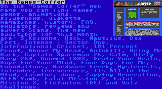 The Games-Coffer | On the Games Coffer web page you can find games, demos, animations, slideshows, diskette magazines, history, FAQ, emulators, reviews and advert Scans. The new additions for this month are: 5.Kolonne, Hack, Nautilus, Das Fest, Intense - Sector One, International Cricket, 101 Percent Proof, Above My Head, Autokill, Bring Me Back, Captain Spaceman 2b, Calm, Dirty Mary 2bf, Doomed 1993, Drain Your Brain, Dope For Your Mind, Four Days For Me, Foundations, Hardware Freek, Hysteresis, Intruder, Irreverence, Its All In The Mind, Jasmine, Junc, Zapping Generation, ALFA Yamb, Fatal Mission 2, Fatal Mission 3, Elefanten (DE) and Quiz Challenge.