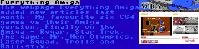 Everything Amiga | The webpage Everything Amiga added new articles last month: My favourite six C64 games vs their Amiga version, Finally on the Amiga - Rygar, Star Trek: The game, Mr. Men Olympics, Laser Squad, Trolls and Ballistix.
