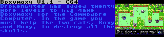 Boxymoxy V1.1 - C64 | Brokenbytes has added twenty more levels to his game Boxymoxy for the Commodore Computer. In the game you must help the two cats, Boxy and Moxy, to destroy all the skulls.