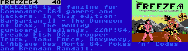 FREEZE64 - 40 | FREEZE64 is a fanzine for Commodore C64 gamers and hackers. In this edition: Barbarian II - The Dungeon of Drax, The mouldy cupboard, Badlands, ZZAP!64, Freaky Fish DX, Trooper Truck, Toad Force, Boxymoxy, L'Abbaye Des Morts 64, Pokes 'n' Codes and Brendan Randall.