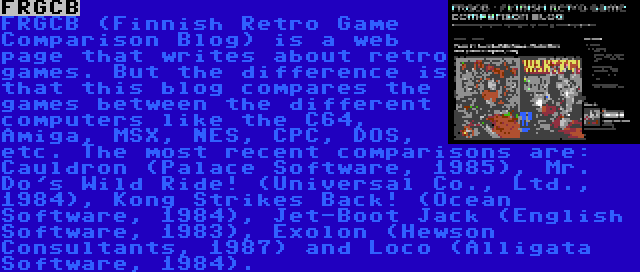 FRGCB | FRGCB (Finnish Retro Game Comparison Blog) is a web page that writes about retro games. But the difference is that this blog compares the games between the different computers like the C64, Amiga, MSX, NES, CPC, DOS, etc. The most recent comparisons are: Cauldron (Palace Software, 1985), Mr. Do's Wild Ride! (Universal Co., Ltd., 1984), Kong Strikes Back! (Ocean Software, 1984), Jet-Boot Jack (English Software, 1983), Exolon (Hewson Consultants, 1987) and Loco (Alligata Software, 1984).