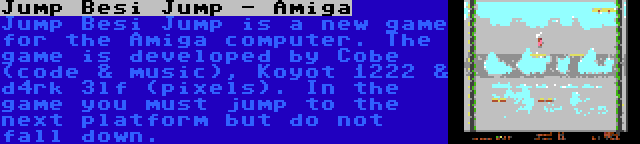 Jump Besi Jump - Amiga | Jump Besi Jump is a new game for the Amiga computer. The game is developed by Cobe (code & music), Koyot 1222 & d4rk 3lf (pixels). In the game you must jump to the next platform but do not fall down.