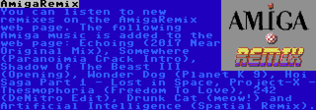 AmigaRemix | You can listen to new remixes on the AmigaRemix web page. The following Amiga music is added to the web page: Echoing (2017 Near Original Mix), Somewhere (Paranoimia Crack Intro), Shadow Of The Beast III (Opening), Wonder Dog (Planet K 9), Hoi Saga Part 1 - Lost in Space, Project-X - Thesmophoria (Freedom To Love), 242 (DeNitro Edit), Drunk Cat (meow!) and Artificial Intelligence (Spatial Remix).