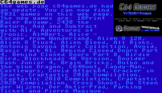 C64games.de | The web page c64games.de had an update. You can now find 7031 games on this web page. The new games are: 10Print Racer Revamp, 2438 the Return, Add and Subtract with Alf, Adventures of Tronic, Al*Bert, Alice - Escape from Wonderland, Alien 8 128, Alien 8 Plus4, Alien Bleed, All Risks, Antonio Savona Atari Collection, Avoid, Basic Pack 01, Behind Closed Doors Part 4, Behind Closed Doors Part 8, Birdie Bird, Blockheads 4K Version, Boulder Dash Junior 4, Brain Bricks, Bulbo and the blue Dragon, C64Hunt, Candy-Man, Castlewars, Covid Attack64, Cracker in Space, Craptastic 2016 Compilation, Craptastic 2018 Compilation, Craptastic 2020 Compilation, Cross Shoot, De Steen der Wijzen, Der Aktiv-Pfad, Parking Ticket and Pierre Magique.