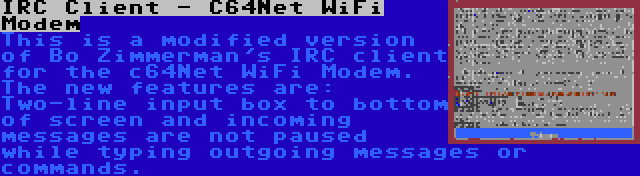 IRC Client - C64Net WiFi Modem | This is a modified version of Bo Zimmerman's IRC client for the c64Net WiFi Modem. The new features are: Two-line input box to bottom of screen and incoming messages are not paused while typing outgoing messages or commands.