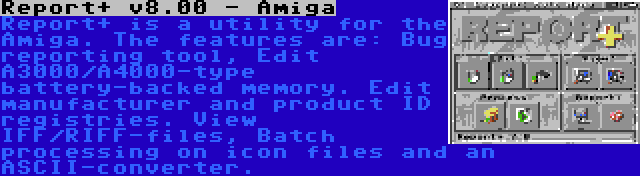 Report+ v8.00 - Amiga | Report+ is a utility for the Amiga. The features are: Bug reporting tool, Edit A3000/A4000-type battery-backed memory. Edit manufacturer and product ID registries. View IFF/RIFF-files, Batch processing on icon files and an ASCII-converter.