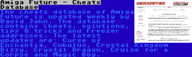 Amiga Future - Cheats Database | The cheats database of Amiga Future is updated weekly by David Jahn. The database contains cheats, solutions, tips & tricks and Freezer addresses. The latest updates are: Curse of Enchantia, Cubulus, Crystal Kingdom Dizzy, Crystal Dragon, Cruise for a Corpse and Magic Boy.