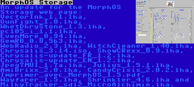 MorphOS Storage | An update for the MorphOS Storage web page: VectorInk_1.1.lha, GunFight_1.0.lha, WhetDhryStone_1.3.lha, pc105_i_1.1.lha, EvenMore_0.94.lha, GemRB_0.8.5b3.lha, WebRadio_2.3.lha, WitchCleaner_1.40.lha, Chrysalis_3.14.iso, ShowCRexx_0.9.lha, Chrysalis-update_FR_1.2.lha, Chrysalis-update_EN_1.2.lha, Jpeg7MUI_1.7a.lha, Julius_1.5.1.lha, AmiBrixx_2.0.lha, CandyCrisis_2.0.2.lha, Imprimer_avec_MorphOS_1.5.pdf, Wayfarer_1.5.lha, Shrinkler_4.6.lha and MilkyTracker_sdl2_MicroAlchimie.lha.