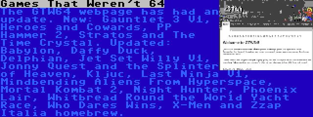 Games That Weren't 64 | The GTW64 webpage has had an update. New: Gauntlet 3 V1, Heroes and Cowards, PP Hammer 2, Stratos and The Time Crystal. Updated: Babylon, Daffy Duck, Delphian, Jet Set Willy V1, Jonny Quest and the Splinter of Heaven, Kljuc, Last Ninja V1, Mindbending Aliens From Hyperspace, Mortal Kombat 2, Night Hunter, Phoenix Lair, Whitbread Round the World Yacht Race, Who Dares Wins, X-Men and Zzap Italia homebrew.