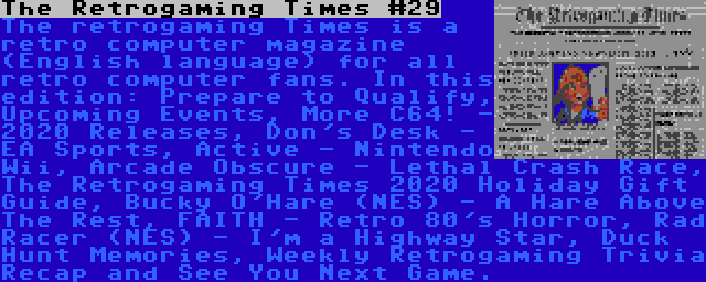 The Retrogaming Times #29 | The retrogaming Times is a retro computer magazine (English language) for all retro computer fans. In this edition: Prepare to Qualify, Upcoming Events, More C64! - 2020 Releases, Don's Desk - EA Sports, Active - Nintendo Wii, Arcade Obscure - Lethal Crash Race, The Retrogaming Times 2020 Holiday Gift Guide, Bucky O'Hare (NES) - A Hare Above The Rest, FAITH - Retro 80's Horror, Rad Racer (NES) - I'm a Highway Star, Duck Hunt Memories, Weekly Retrogaming Trivia Recap and See You Next Game.