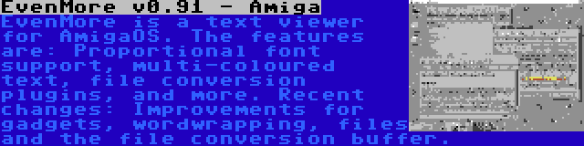 EvenMore v0.91 - Amiga | EvenMore is a text viewer for AmigaOS. The features are: Proportional font support, multi-coloured text, file conversion plugins, and more. Recent changes: Improvements for gadgets, wordwrapping, files and the file conversion buffer.