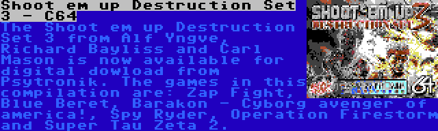 Shoot em up Destruction Set 3 - C64 | The Shoot em up Destruction Set 3 from Alf Yngve, Richard Bayliss and Carl Mason is now available for digital dowload from Psytronik. The games in this compilation are: Zap Fight, Blue Beret, Barakon - Cyborg avenger of america!, Spy Ryder, Operation Firestorm and Super Tau Zeta 2.