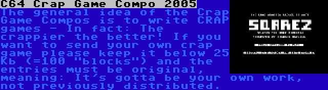 C64 Crap Game Compo 2005 | The general idea of the Crap Game Compos is to write CRAP games - In fact: The crappier the better! If you want to send your own crap game please keep it below 25 Kb (=100 blocks) and the entries must be original, meaning: It's gotta be your own work, not previously distributed.