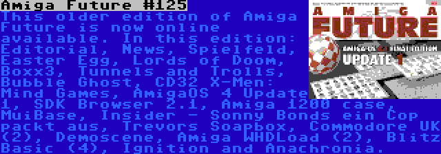 Amiga Future #125 | This older edition of Amiga Future is now online available. In this edition: Editorial, News, Spielfeld, Easter Egg, Lords of Doom, Boxx3, Tunnels and Trolls, Bubble Ghost, CD32 X-Men: Mind Games, AmigaOS 4 Update 1, SDK Browser 2.1, Amiga 1200 case, MuiBase, Insider - Sonny Bonds ein Cop packt aus, Trevors Soapbox, Commodore UK (2), Demoscene, Amiga WHDLoad (2), Blitz Basic (4), Ignition and Anachronia.