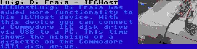 Luigi Di Fraia - IECHost | IECHostLuigi Di Fraia has added more functionality to his IECHost device. With this device you can connect a Commodore IEC disk drive via USB to a PC. This time shows the nibbling of a diskette on the Commodore 1571 disk drive.