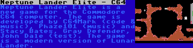 Neptune Lander Elite - C64 | Neptune Lander Elite is a new game for the Commodore C64 computer. The game is developed by C64Mark (code & music), Phaze101 (music) and Stacy Bates, Gray Defender, John Dale (test). The game is a modern version of Lunar Lander.