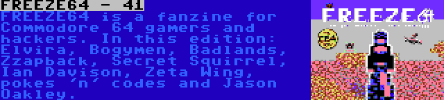 FREEZE64 - 41 | FREEZE64 is a fanzine for Commodore 64 gamers and hackers. In this edition: Elvira, Bogymen, Badlands, Zzapback, Secret Squirrel, Ian Davison, Zeta Wing, pokes 'n' codes and Jason Oakley.