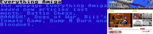 Everything Amiga | The webpage Everything Amiga added new articles last month: Battle Chess, AAARGH!, Dogs of War, Bill's Tomato Game, Bump N Burn and Bloodnet.