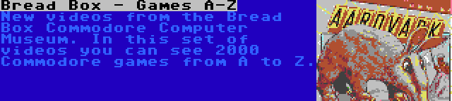 Bread Box - Games A-Z | New videos from the Bread Box Commodore Computer Museum. In this set of videos you can see 2000 Commodore games from A to Z.