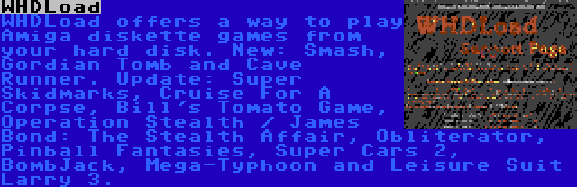 WHDLoad | WHDLoad offers a way to play Amiga diskette games from your hard disk. New: Smash, Gordian Tomb and Cave Runner. Update: Super Skidmarks, Cruise For A Corpse, Bill's Tomato Game, Operation Stealth / James Bond: The Stealth Affair, Obliterator, Pinball Fantasies, Super Cars 2, BombJack, Mega-Typhoon and Leisure Suit Larry 3.