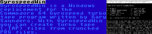 GyrospeedWin | GyrospeedWin is a Windows replacement for the Commodore 64 Gyrospeed turbo tape program written by Gary Saunders. With GyrospeedWin you can create turbo tape (.TAP) files from crunched PRG files.