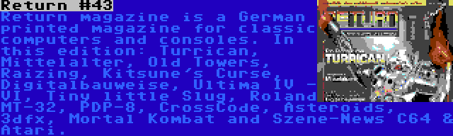 Return #43 | Return magazine is a German printed magazine for classic computers and consoles. In this edition: Turrican, Mittelalter, Old Towers, Raizing, Kitsune's Curse, Digitalbauweise, Ultima IV - VI, Tiny little Slug, Roland MT-32, PDP-8, CrossCode, Asteroids, 3dfx, Mortal Kombat and Szene-News C64 & Atari.