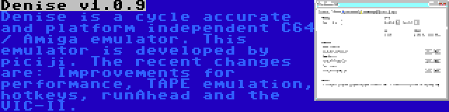 Denise v1.0.9 | Denise is a cycle accurate and platform independent C64 / Amiga emulator. This emulator is developed by piciji. The recent changes are: Improvements for performance, TAPE emulation, hotkeys, runAhead and the VIC-II.