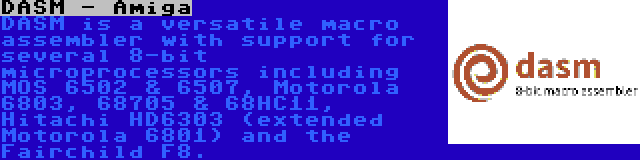 DASM - Amiga | DASM is a versatile macro assembler with support for several 8-bit microprocessors including MOS 6502 & 6507, Motorola 6803, 68705 & 68HC11, Hitachi HD6303 (extended Motorola 6801) and the Fairchild F8.