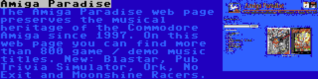 Amiga Paradise | The Amiga Paradise web page preserves the musical heritage of the Commodore Amiga since 1997. On this web page you can find more than 800 game / demo music titles. New: Blastar, Pub Trivia Simulator, Ork, No Exit and Moonshine Racers.