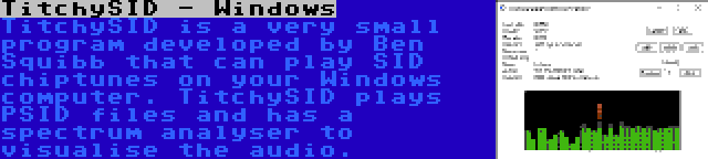 TitchySID - Windows | TitchySID is a very small program developed by Ben Squibb that can play SID chiptunes on your Windows computer. TitchySID plays PSID files and has a spectrum analyser to visualise the audio.