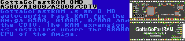 GottaGoFastRAM 8MB - A500/A1000/A2000/CDTV | GottaGoFastRAM is an 8 MB autoconfig Fast RAM for the Amiga A500, A1000, A2000 and the CDTV. The RAM expansion is installed under the 68000 CPU of the Amiga.