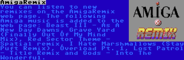 AmigaRemix | You can listen to new remixes on the AmigaRemix web page. The following Amiga music is added to the web page: Beast III - As A New Day Dawns, Grave Yard (Finally Out Of My Mind Mix), Red Sector Theme - Spatial remix, I Hate Marshmallows (Stay Puft Remix), Overload Pt. 1, Lost Patrol - Title Remix and Gods - Into The Wonderful.