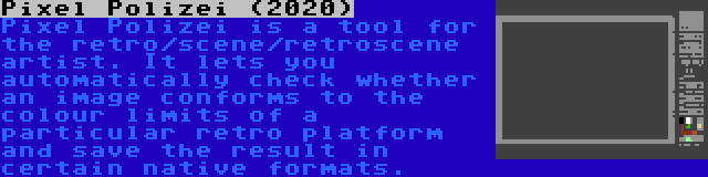 Pixel Polizei (2020) | Pixel Polizei is a tool for the retro/scene/retroscene artist. It lets you automatically check whether an image conforms to the colour limits of a particular retro platform and save the result in certain native formats.