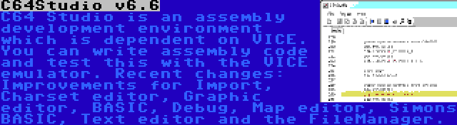 C64Studio v6.6 | C64 Studio is an assembly development environment which is dependent on VICE. You can write assembly code and test this with the VICE emulator. Recent changes: Improvements for Import, Charset editor, Graphic editor, BASIC, Debug, Map editor, Simons BASIC, Text editor and the FileManager.