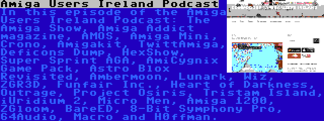 Amiga Users Ireland Podcast | In this episode of the Amiga Users Ireland Podcast: The Amiga Show, Amiga Addict magazine, AMOS, Amiga Mini, Crono, Amigakit, TwittAmiga, Deficons Dump, HexShow, Super Sprint AGA, AmiCygnix Game Pack, Astro Blox Revisited, Ambermoon, Lunark, Wiz, ZGR3D, Funfair Inc., Heart of Darkness, Outrage, Project Osiris, Tristam Island, iUridium 2, Micro Men, Amiga 1200, ZGloom, BareED, 8-Bit Symphony Pro, 64Audio, Macro and H0ffman.