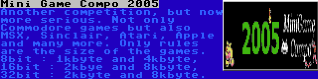 Mini Game Compo 2005 | Another competition, but now more serious. Not only Commodore games but also MSX, Sinclair, Atari, Apple and many more. Only rules are the size of the games. 8bit : 1kbyte and 4kbyte, 16bit : 2kbye and 8kbyte, 32bit : 2kbyte and 8kbyte.