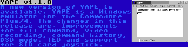 YAPE v1.1.8 | A new version of YAPE is available. YAPE is a Windows emulator for the Commodore Plus/4. The changes in this release are: Improvements for fill command, video recording, command history, D3D mode, TED and support for SID card joystick.
