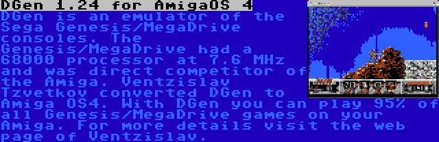 DGen 1.24 for AmigaOS 4 | DGen is an emulator of the Sega Genesis/MegaDrive consoles. The Genesis/MegaDrive had a 68000 processor at 7.6 MHz and was direct competitor of the Amiga. Ventzislav Tzvetkov converted DGen to Amiga OS4. With DGen you can play 95% of all Genesis/MegaDrive games on your Amiga. For more details visit the web page of Ventzislav.