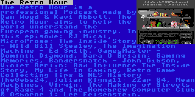 The Retro Hour  | The Retro Hour is a professional Podcast made by Dan Wood & Ravi Abbott. The Retro Hour aims to help the world understand the European gaming industry. In this episode: RJ Mical, MicroProse: The Inside Story - Wild Bill Stealey, The Imagination Machine - Ed Smith, GamesMaster - Dominik Diamond, Dara Ó Briain: Gaming Memories, Bandersnatch - John Gibson, Violet Berlin: Bad Influence The Inside Story, My Life In Gaming, Retro Game Collecting Tips & NES History - TheGebs24, Julian Rignall: ZZap 64, Mean Machines, Virgin, The Making of Streets of Rage 4 and The Homebrew Computer Club & Osborne 1: Lee Felsenstein.