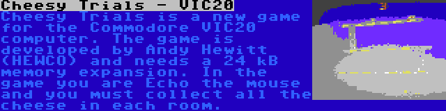 Cheesy Trials - VIC20 | Cheesy Trials is a new game for the Commodore VIC20 computer. The game is developed by Andy Hewitt (HEWCO) and needs a 24 kB memory expansion. In the game you are Echo the mouse and you must collect all the cheese in each room.