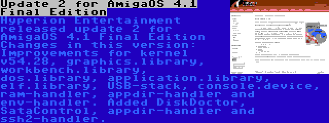 Update 2 for AmigaOS 4.1 Final Edition | Hyperion Entertainment released update 2 for AmigaOS 4.1 Final Edition Changes in this version: Improvements for kernel v54.28, graphics.library, workbench.library, dos.library, application.library, elf.library, USB-stack, console.device, ram-handler, appdir-handler and env-handler. Added DiskDoctor, SataControl, appdir-handler and ssh2-handler.