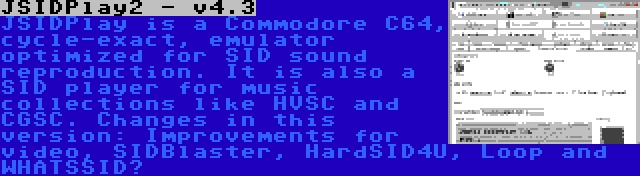 JSIDPlay2 - v4.3 | JSIDPlay is a Commodore C64, cycle-exact, emulator optimized for SID sound reproduction. It is also a SID player for music collections like HVSC and CGSC. Changes in this version: Improvements for video, SIDBlaster, HardSID4U, Loop and WHATSSID?