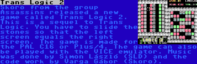 Trans Logic 2 | Skoro from the group Assassins released a new game called Trans Logic 2. This is a sequel to Trans Logic. You have to slide the stones so that the left screen equals the right screen. The game is made for the PAL C16 or Plus/4. The game can also be played with the VICE emulator. Music was done by Simon László (SLD) and the code work by Varga Gábor (Skoro).