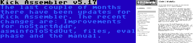 Kick Assembler v5.17 | The last couple of months there have been updates for Kick Assembler. The recent changes are: Improvements for noStartAddr, asminfoToStdOut, files, eval phase and the manual.